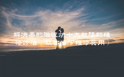 解决美的微波炉十大故障的维修方法（让你省下维修费用） 第1张
